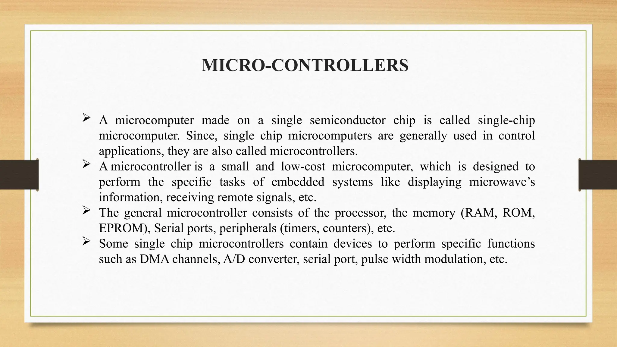 MICRO-CONTROLLERS
 A microcomputer made on a single semiconductor chip is called single-chip
microcomputer. Since, single chip microcomputers are generally used in control
applications, they are also called microcontrollers.
 A microcontroller is a small and low-cost microcomputer, which is designed to
perform the specific tasks of embedded systems like displaying microwave’s
information, receiving remote signals, etc.
 The general microcontroller consists of the processor, the memory (RAM, ROM,
EPROM), Serial ports, peripherals (timers, counters), etc.
 Some single chip microcontrollers contain devices to perform specific functions
such as DMA channels, A/D converter, serial port, pulse width modulation, etc.
 