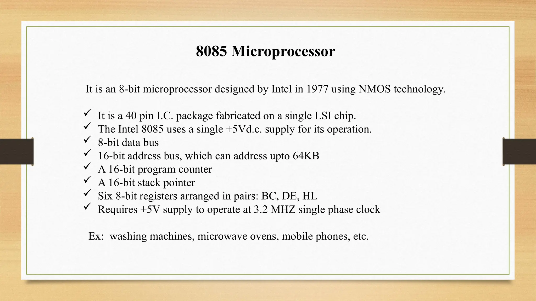 8085 Microprocessor
It is an 8-bit microprocessor designed by Intel in 1977 using NMOS technology.
 It is a 40 pin I.C. package fabricated on a single LSI chip.
 The Intel 8085 uses a single +5Vd.c. supply for its operation.
 8-bit data bus
 16-bit address bus, which can address upto 64KB
 A 16-bit program counter
 A 16-bit stack pointer
 Six 8-bit registers arranged in pairs: BC, DE, HL
 Requires +5V supply to operate at 3.2 MHZ single phase clock
Ex: washing machines, microwave ovens, mobile phones, etc.
 