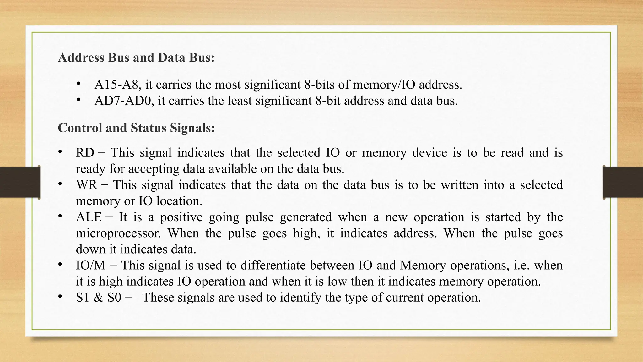 Address Bus and Data Bus:
• A15-A8, it carries the most significant 8-bits of memory/IO address.
• AD7-AD0, it carries the least significant 8-bit address and data bus.
Control and Status Signals:
• RD − This signal indicates that the selected IO or memory device is to be read and is
ready for accepting data available on the data bus.
• WR − This signal indicates that the data on the data bus is to be written into a selected
memory or IO location.
• ALE − It is a positive going pulse generated when a new operation is started by the
microprocessor. When the pulse goes high, it indicates address. When the pulse goes
down it indicates data.
• IO/M − This signal is used to differentiate between IO and Memory operations, i.e. when
it is high indicates IO operation and when it is low then it indicates memory operation.
• S1 & S0 − These signals are used to identify the type of current operation.
 
