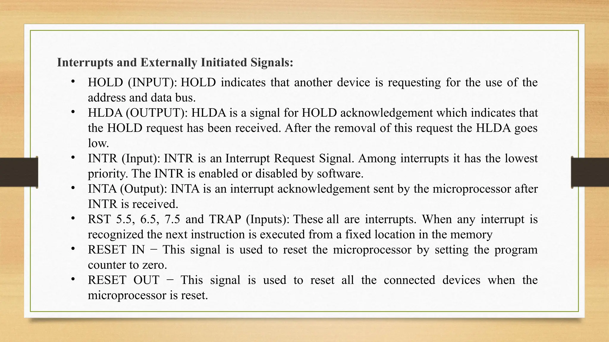 Interrupts and Externally Initiated Signals:
• HOLD (INPUT): HOLD indicates that another device is requesting for the use of the
address and data bus.
• HLDA (OUTPUT): HLDA is a signal for HOLD acknowledgement which indicates that
the HOLD request has been received. After the removal of this request the HLDA goes
low.
• INTR (Input): INTR is an Interrupt Request Signal. Among interrupts it has the lowest
priority. The INTR is enabled or disabled by software.
• INTA (Output): INTA is an interrupt acknowledgement sent by the microprocessor after
INTR is received.
• RST 5.5, 6.5, 7.5 and TRAP (Inputs): These all are interrupts. When any interrupt is
recognized the next instruction is executed from a fixed location in the memory
• RESET IN − This signal is used to reset the microprocessor by setting the program
counter to zero.
• RESET OUT − This signal is used to reset all the connected devices when the
microprocessor is reset.
 