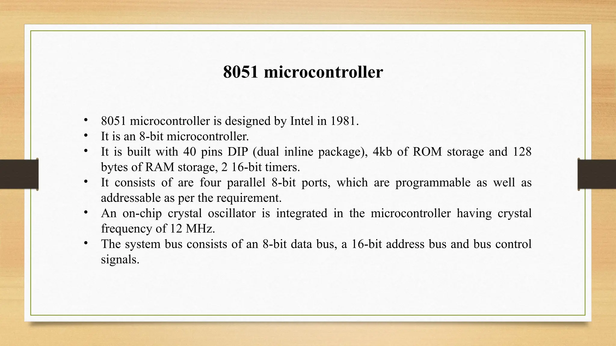 8051 microcontroller
• 8051 microcontroller is designed by Intel in 1981.
• It is an 8-bit microcontroller.
• It is built with 40 pins DIP (dual inline package), 4kb of ROM storage and 128
bytes of RAM storage, 2 16-bit timers.
• It consists of are four parallel 8-bit ports, which are programmable as well as
addressable as per the requirement.
• An on-chip crystal oscillator is integrated in the microcontroller having crystal
frequency of 12 MHz.
• The system bus consists of an 8-bit data bus, a 16-bit address bus and bus control
signals.
 