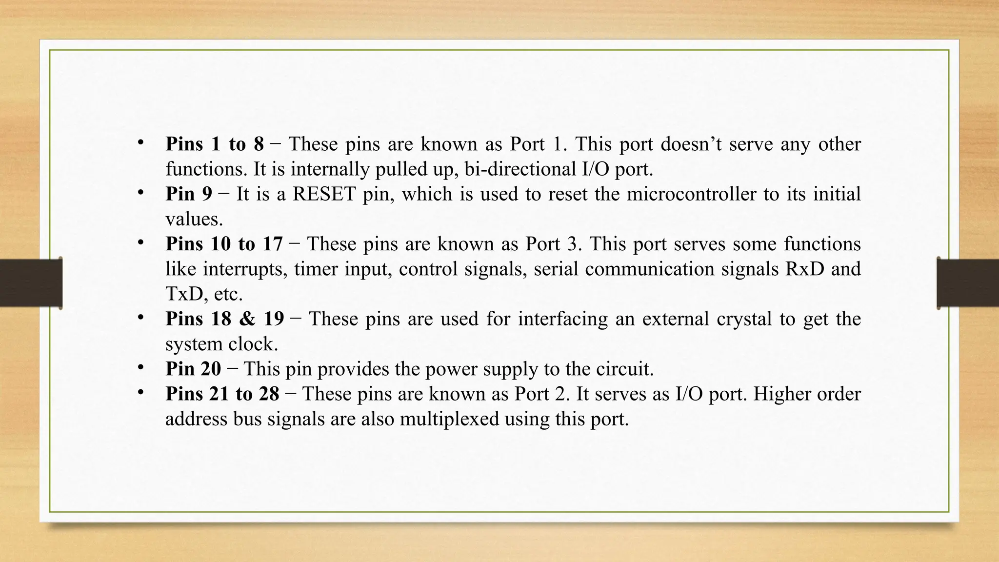 • Pins 1 to 8 − These pins are known as Port 1. This port doesn’t serve any other
functions. It is internally pulled up, bi-directional I/O port.
• Pin 9 − It is a RESET pin, which is used to reset the microcontroller to its initial
values.
• Pins 10 to 17 − These pins are known as Port 3. This port serves some functions
like interrupts, timer input, control signals, serial communication signals RxD and
TxD, etc.
• Pins 18 & 19 − These pins are used for interfacing an external crystal to get the
system clock.
• Pin 20 − This pin provides the power supply to the circuit.
• Pins 21 to 28 − These pins are known as Port 2. It serves as I/O port. Higher order
address bus signals are also multiplexed using this port.
 