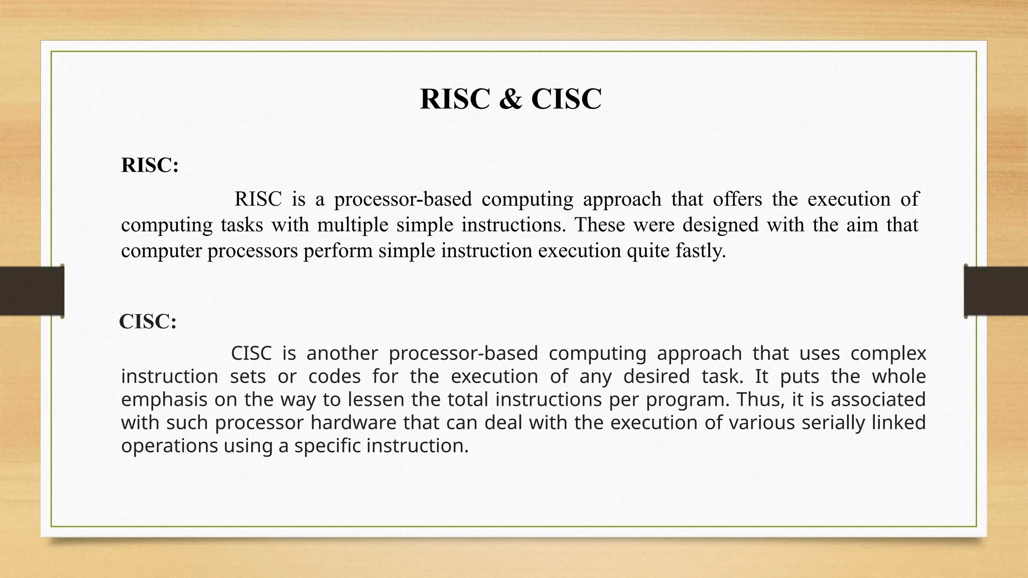RISC & CISC
RISC:
RISC is a processor-based computing approach that offers the execution of
computing tasks with multiple simple instructions. These were designed with the aim that
computer processors perform simple instruction execution quite fastly.
CISC:
CISC is another processor-based computing approach that uses complex
instruction sets or codes for the execution of any desired task. It puts the whole
emphasis on the way to lessen the total instructions per program. Thus, it is associated
with such processor hardware that can deal with the execution of various serially linked
operations using a specific instruction.
 