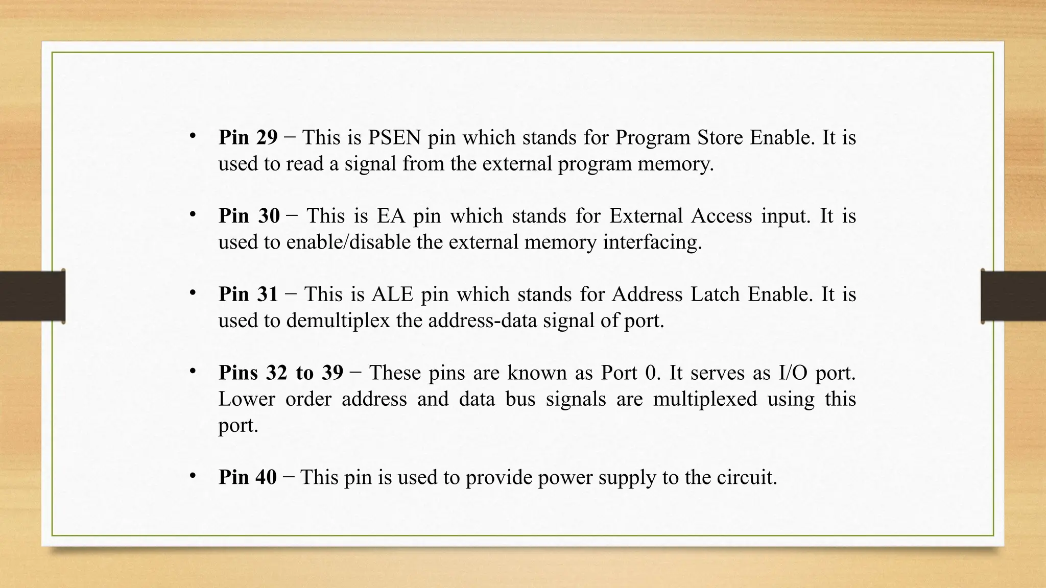 • Pin 29 − This is PSEN pin which stands for Program Store Enable. It is
used to read a signal from the external program memory.
• Pin 30 − This is EA pin which stands for External Access input. It is
used to enable/disable the external memory interfacing.
• Pin 31 − This is ALE pin which stands for Address Latch Enable. It is
used to demultiplex the address-data signal of port.
• Pins 32 to 39 − These pins are known as Port 0. It serves as I/O port.
Lower order address and data bus signals are multiplexed using this
port.
• Pin 40 − This pin is used to provide power supply to the circuit.
 