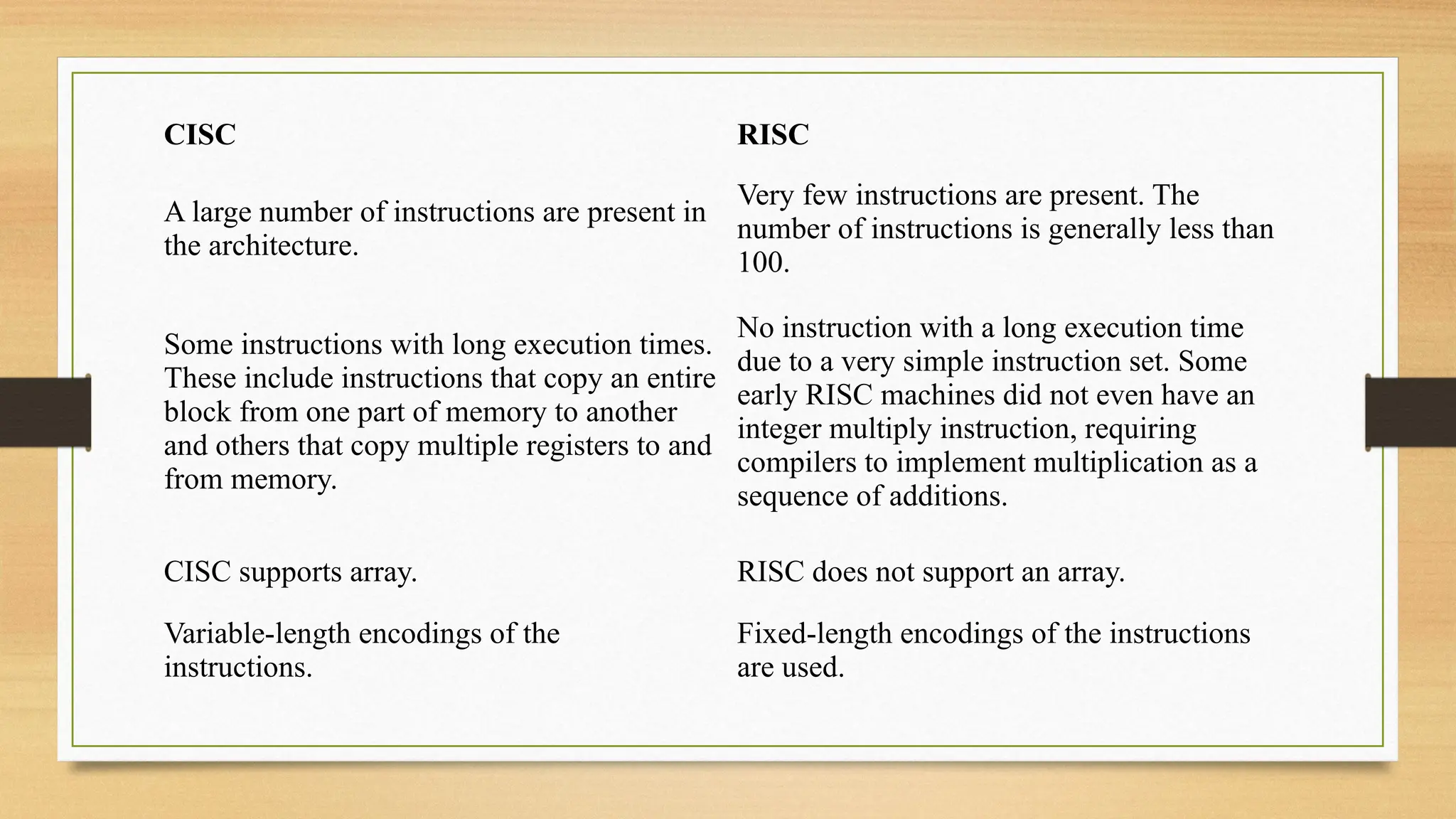 A large number of instructions are present in
the architecture.
Very few instructions are present. The
number of instructions is generally less than
100.
Some instructions with long execution times.
These include instructions that copy an entire
block from one part of memory to another
and others that copy multiple registers to and
from memory.
No instruction with a long execution time
due to a very simple instruction set. Some
early RISC machines did not even have an
integer multiply instruction, requiring
compilers to implement multiplication as a
sequence of additions.
CISC RISC
CISC supports array. RISC does not support an array.
Variable-length encodings of the
instructions.
Fixed-length encodings of the instructions
are used.
 