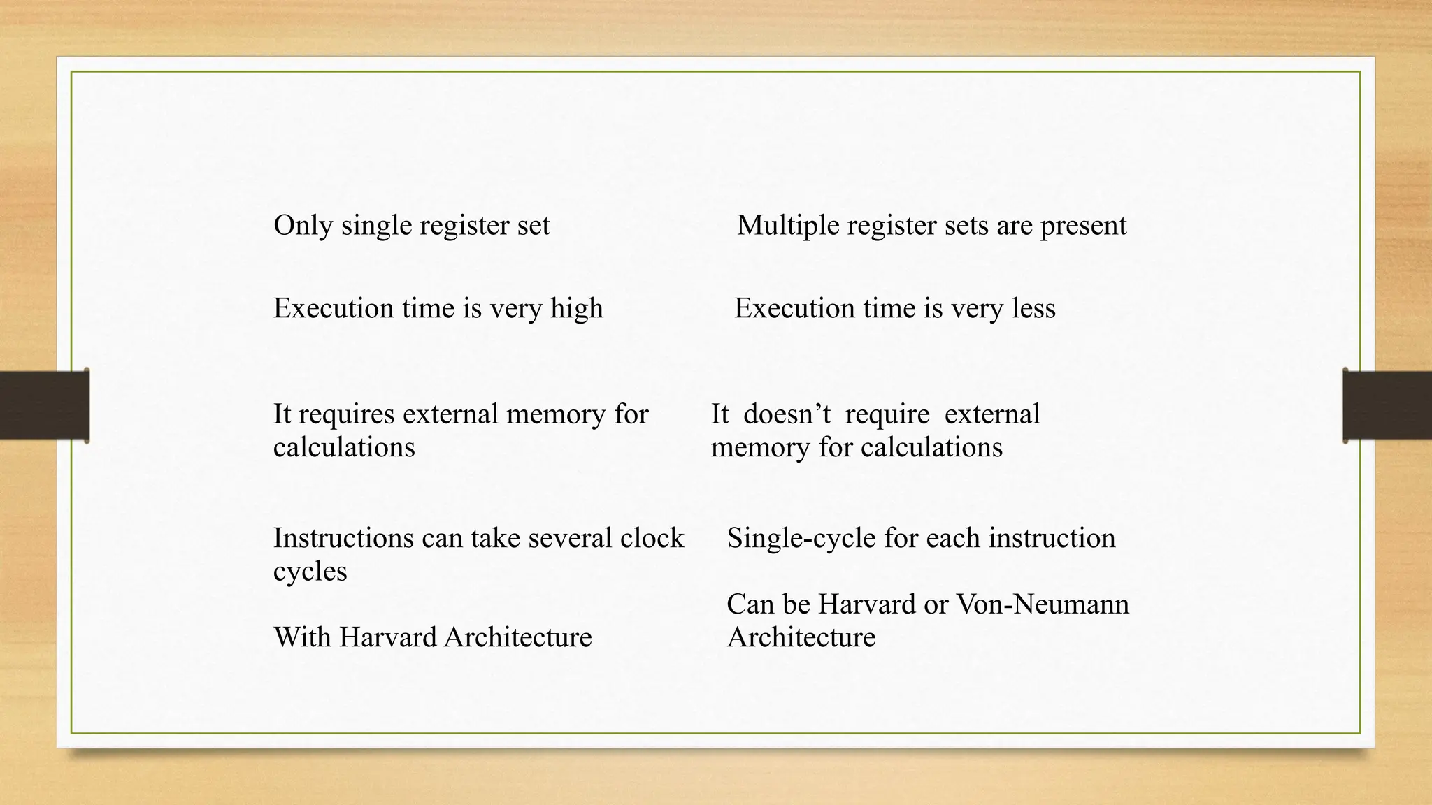 Only single register set Multiple register sets are present
Execution time is very high Execution time is very less
It requires external memory for
calculations
It doesn’t require external
memory for calculations
Instructions can take several clock
cycles
With Harvard Architecture
Single-cycle for each instruction
Can be Harvard or Von-Neumann
Architecture
 