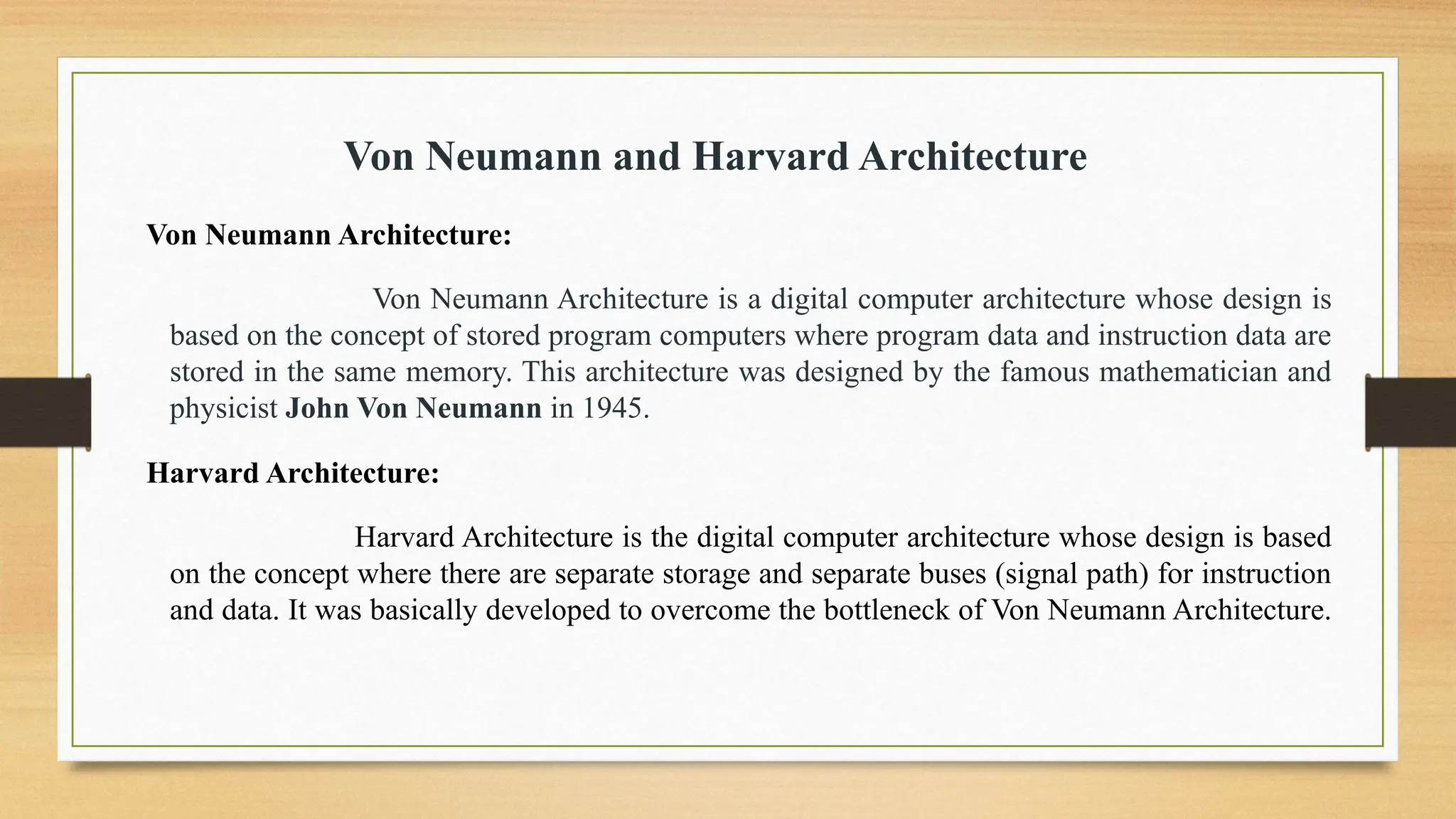 Von Neumann and Harvard Architecture
Von Neumann Architecture:
Von Neumann Architecture is a digital computer architecture whose design is
based on the concept of stored program computers where program data and instruction data are
stored in the same memory. This architecture was designed by the famous mathematician and
physicist John Von Neumann in 1945.
Harvard Architecture:
Harvard Architecture is the digital computer architecture whose design is based
on the concept where there are separate storage and separate buses (signal path) for instruction
and data. It was basically developed to overcome the bottleneck of Von Neumann Architecture.
 