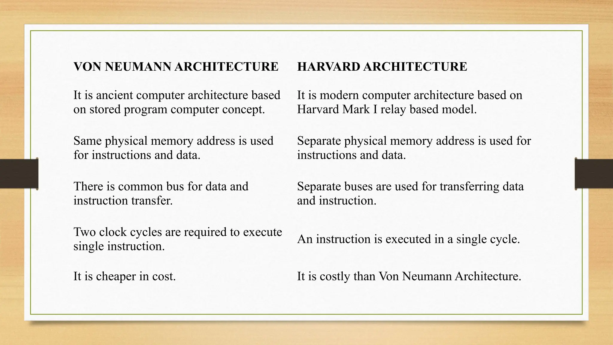 VON NEUMANN ARCHITECTURE HARVARD ARCHITECTURE
It is ancient computer architecture based
on stored program computer concept.
It is modern computer architecture based on
Harvard Mark I relay based model.
Same physical memory address is used
for instructions and data.
Separate physical memory address is used for
instructions and data.
There is common bus for data and
instruction transfer.
Separate buses are used for transferring data
and instruction.
Two clock cycles are required to execute
single instruction.
An instruction is executed in a single cycle.
It is cheaper in cost. It is costly than Von Neumann Architecture.
 