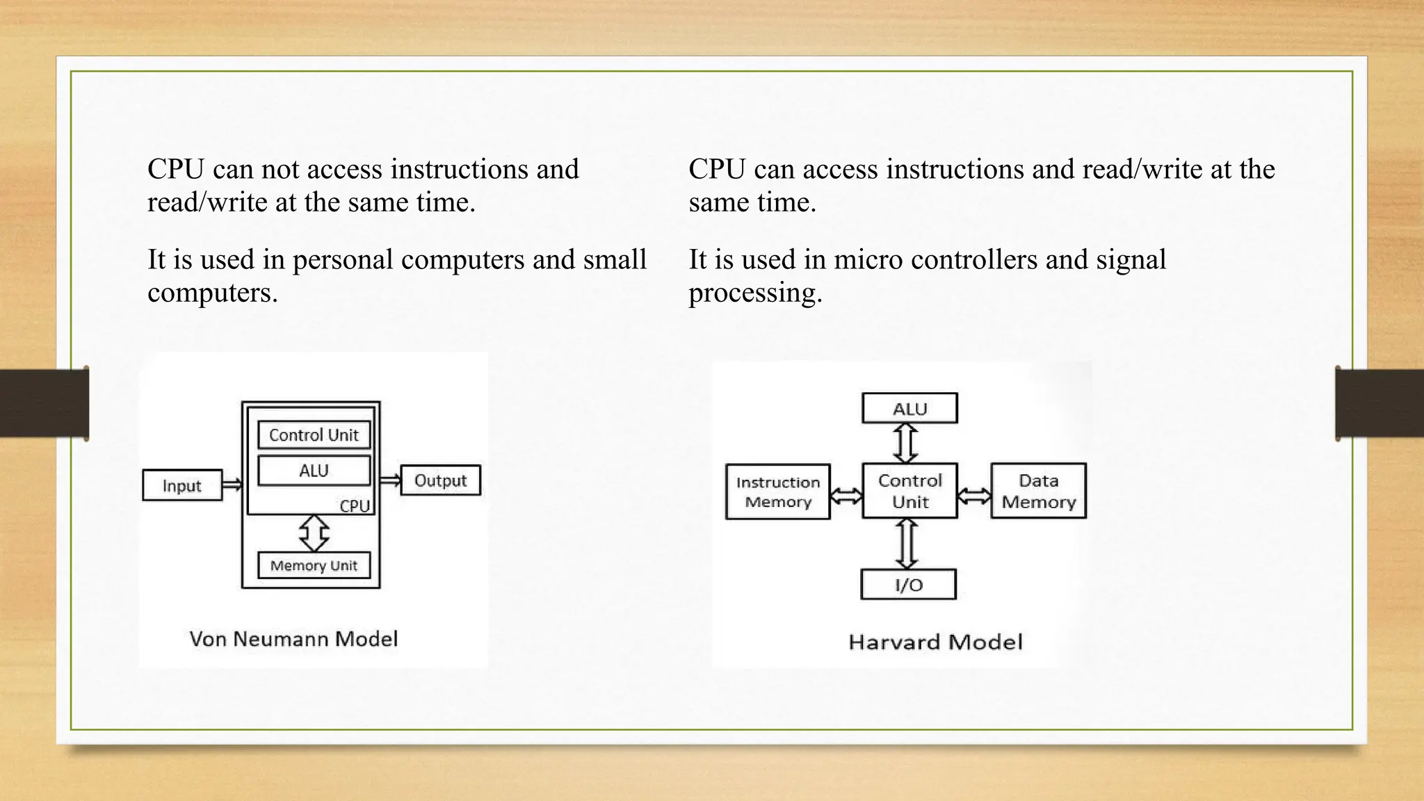 CPU can not access instructions and
read/write at the same time.
CPU can access instructions and read/write at the
same time.
It is used in personal computers and small
computers.
It is used in micro controllers and signal
processing.
 