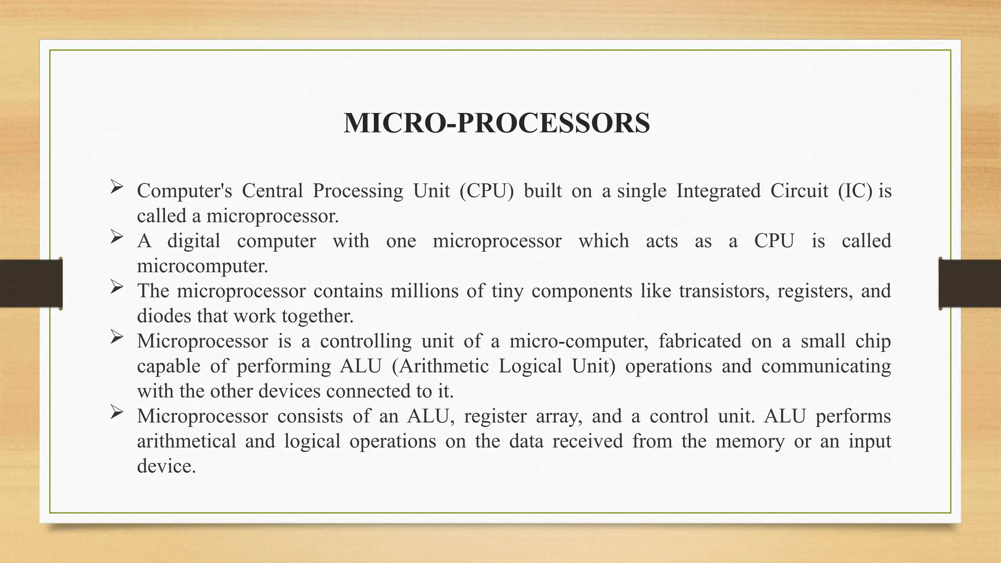  Computer's Central Processing Unit (CPU) built on a single Integrated Circuit (IC) is
called a microprocessor.
 A digital computer with one microprocessor which acts as a CPU is called
microcomputer.
 The microprocessor contains millions of tiny components like transistors, registers, and
diodes that work together.
 Microprocessor is a controlling unit of a micro-computer, fabricated on a small chip
capable of performing ALU (Arithmetic Logical Unit) operations and communicating
with the other devices connected to it.
 Microprocessor consists of an ALU, register array, and a control unit. ALU performs
arithmetical and logical operations on the data received from the memory or an input
device.
MICRO-PROCESSORS
 