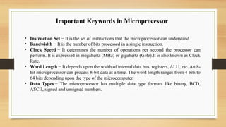 • Instruction Set − It is the set of instructions that the microprocessor can understand.
• Bandwidth − It is the number of bits processed in a single instruction.
• Clock Speed − It determines the number of operations per second the processor can
perform. It is expressed in megahertz (MHz) or gigahertz (GHz).It is also known as Clock
Rate.
• Word Length − It depends upon the width of internal data bus, registers, ALU, etc. An 8-
bit microprocessor can process 8-bit data at a time. The word length ranges from 4 bits to
64 bits depending upon the type of the microcomputer.
• Data Types − The microprocessor has multiple data type formats like binary, BCD,
ASCII, signed and unsigned numbers.
Important Keywords in Microprocessor
 