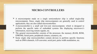 MICRO-CONTROLLERS
 A microcomputer made on a single semiconductor chip is called single-chip
microcomputer. Since, single chip microcomputers are generally used in control
applications, they are also called microcontrollers.
 A microcontroller is a small and low-cost microcomputer, which is designed to
perform the specific tasks of embedded systems like displaying microwave’s
information, receiving remote signals, etc.
 The general microcontroller consists of the processor, the memory (RAM, ROM,
EPROM), Serial ports, peripherals (timers, counters), etc.
 Some single chip microcontrollers contain devices to perform specific functions
such as DMA channels, A/D converter, serial port, pulse width modulation, etc.
 