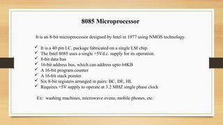 8085 Microprocessor
It is an 8-bit microprocessor designed by Intel in 1977 using NMOS technology.
 It is a 40 pin I.C. package fabricated on a single LSI chip.
 The Intel 8085 uses a single +5Vd.c. supply for its operation.
 8-bit data bus
 16-bit address bus, which can address upto 64KB
 A 16-bit program counter
 A 16-bit stack pointer
 Six 8-bit registers arranged in pairs: BC, DE, HL
 Requires +5V supply to operate at 3.2 MHZ single phase clock
Ex: washing machines, microwave ovens, mobile phones, etc.
 