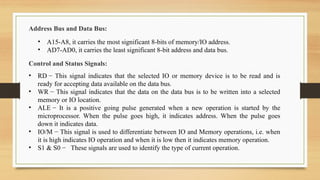Address Bus and Data Bus:
• A15-A8, it carries the most significant 8-bits of memory/IO address.
• AD7-AD0, it carries the least significant 8-bit address and data bus.
Control and Status Signals:
• RD − This signal indicates that the selected IO or memory device is to be read and is
ready for accepting data available on the data bus.
• WR − This signal indicates that the data on the data bus is to be written into a selected
memory or IO location.
• ALE − It is a positive going pulse generated when a new operation is started by the
microprocessor. When the pulse goes high, it indicates address. When the pulse goes
down it indicates data.
• IO/M − This signal is used to differentiate between IO and Memory operations, i.e. when
it is high indicates IO operation and when it is low then it indicates memory operation.
• S1 & S0 − These signals are used to identify the type of current operation.
 