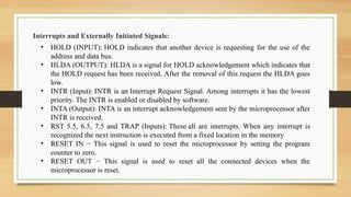 Interrupts and Externally Initiated Signals:
• HOLD (INPUT): HOLD indicates that another device is requesting for the use of the
address and data bus.
• HLDA (OUTPUT): HLDA is a signal for HOLD acknowledgement which indicates that
the HOLD request has been received. After the removal of this request the HLDA goes
low.
• INTR (Input): INTR is an Interrupt Request Signal. Among interrupts it has the lowest
priority. The INTR is enabled or disabled by software.
• INTA (Output): INTA is an interrupt acknowledgement sent by the microprocessor after
INTR is received.
• RST 5.5, 6.5, 7.5 and TRAP (Inputs): These all are interrupts. When any interrupt is
recognized the next instruction is executed from a fixed location in the memory
• RESET IN − This signal is used to reset the microprocessor by setting the program
counter to zero.
• RESET OUT − This signal is used to reset all the connected devices when the
microprocessor is reset.
 