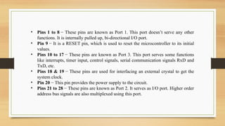 • Pins 1 to 8 − These pins are known as Port 1. This port doesn’t serve any other
functions. It is internally pulled up, bi-directional I/O port.
• Pin 9 − It is a RESET pin, which is used to reset the microcontroller to its initial
values.
• Pins 10 to 17 − These pins are known as Port 3. This port serves some functions
like interrupts, timer input, control signals, serial communication signals RxD and
TxD, etc.
• Pins 18 & 19 − These pins are used for interfacing an external crystal to get the
system clock.
• Pin 20 − This pin provides the power supply to the circuit.
• Pins 21 to 28 − These pins are known as Port 2. It serves as I/O port. Higher order
address bus signals are also multiplexed using this port.
 