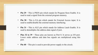 • Pin 29 − This is PSEN pin which stands for Program Store Enable. It is
used to read a signal from the external program memory.
• Pin 30 − This is EA pin which stands for External Access input. It is
used to enable/disable the external memory interfacing.
• Pin 31 − This is ALE pin which stands for Address Latch Enable. It is
used to demultiplex the address-data signal of port.
• Pins 32 to 39 − These pins are known as Port 0. It serves as I/O port.
Lower order address and data bus signals are multiplexed using this
port.
• Pin 40 − This pin is used to provide power supply to the circuit.
 