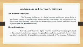 Von Neumann and Harvard Architecture
Von Neumann Architecture:
Von Neumann Architecture is a digital computer architecture whose design is
based on the concept of stored program computers where program data and instruction data are
stored in the same memory. This architecture was designed by the famous mathematician and
physicist John Von Neumann in 1945.
Harvard Architecture:
Harvard Architecture is the digital computer architecture whose design is based
on the concept where there are separate storage and separate buses (signal path) for instruction
and data. It was basically developed to overcome the bottleneck of Von Neumann Architecture.
 