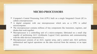  Computer's Central Processing Unit (CPU) built on a single Integrated Circuit (IC) is
called a microprocessor.
 A digital computer with one microprocessor which acts as a CPU is called
microcomputer.
 The microprocessor contains millions of tiny components like transistors, registers, and
diodes that work together.
 Microprocessor is a controlling unit of a micro-computer, fabricated on a small chip
capable of performing ALU (Arithmetic Logical Unit) operations and communicating
with the other devices connected to it.
 Microprocessor consists of an ALU, register array, and a control unit. ALU performs
arithmetical and logical operations on the data received from the memory or an input
device.
MICRO-PROCESSORS
 