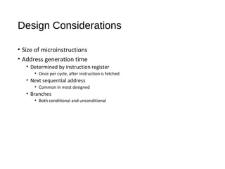 Design Considerations
• Size of microinstructions
• Address generation time
• Determined by instruction register
• Once per cycle, after instruction is fetched
• Next sequential address
• Common in most designed
• Branches
• Both conditional and unconditional
 