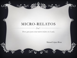 MICRO-RELATOS
Breve guía para crear micro-relatos en el aula.
Manuel López Rivas
 