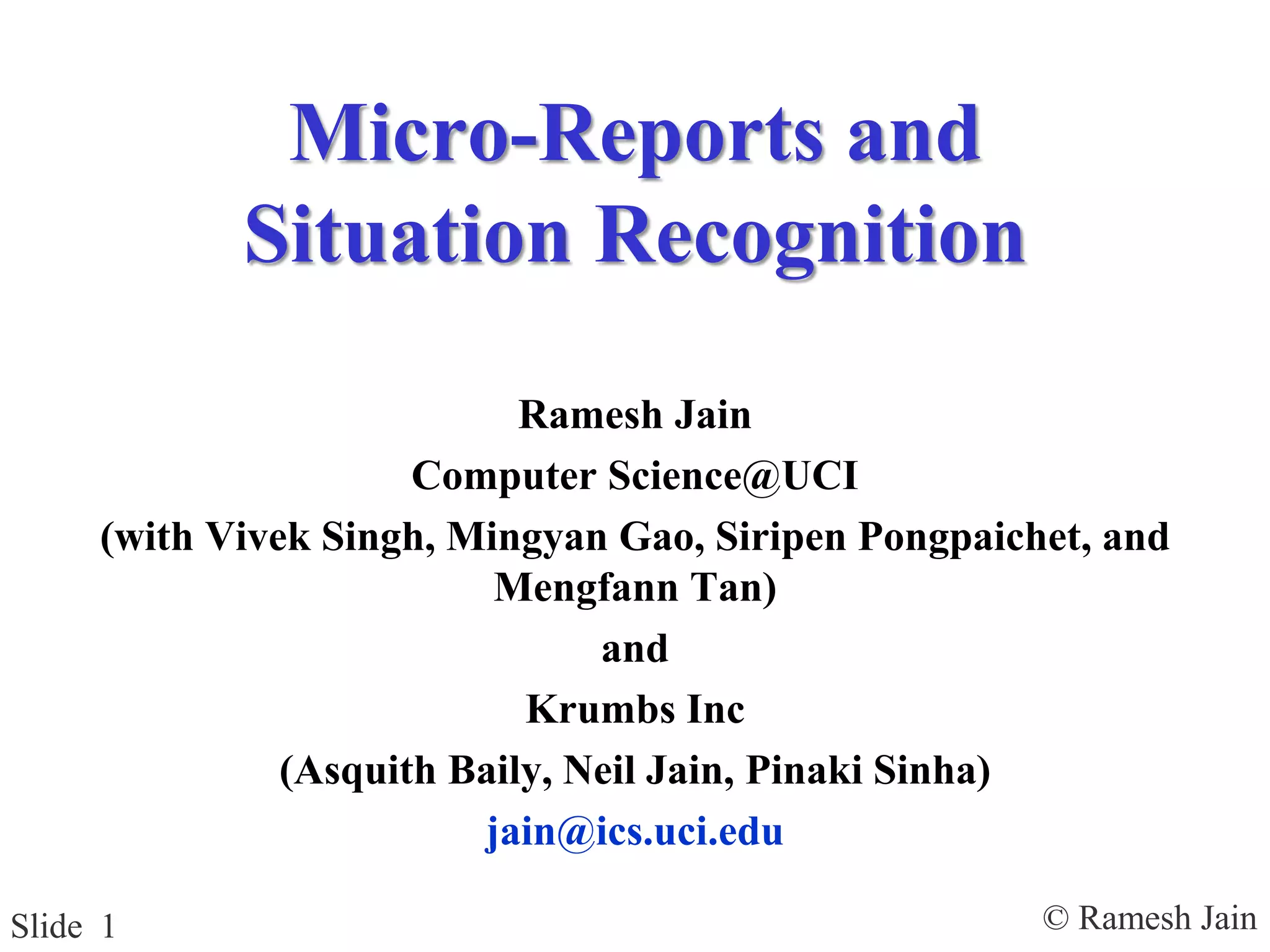 © Ramesh JainSlide 1
Micro-Reports and
Situation Recognition
Ramesh Jain
Computer Science@UCI
(with Vivek Singh, Mingyan Gao, Siripen Pongpaichet, and
Mengfann Tan)
and
Krumbs Inc
(Asquith Baily, Neil Jain, Pinaki Sinha)
jain@ics.uci.edu
 