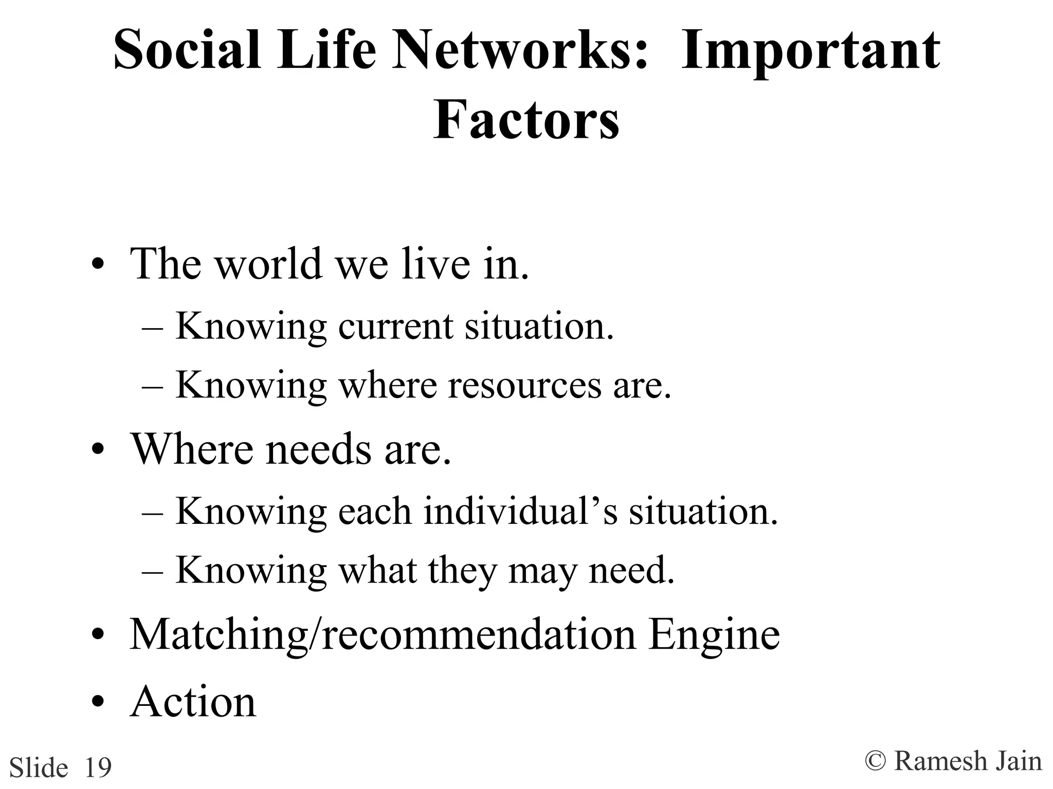 © Ramesh JainSlide 19
Social Life Networks: Important
Factors
• The world we live in.
– Knowing current situation.
– Knowing where resources are.
• Where needs are.
– Knowing each individual’s situation.
– Knowing what they may need.
• Matching/recommendation Engine
• Action
 