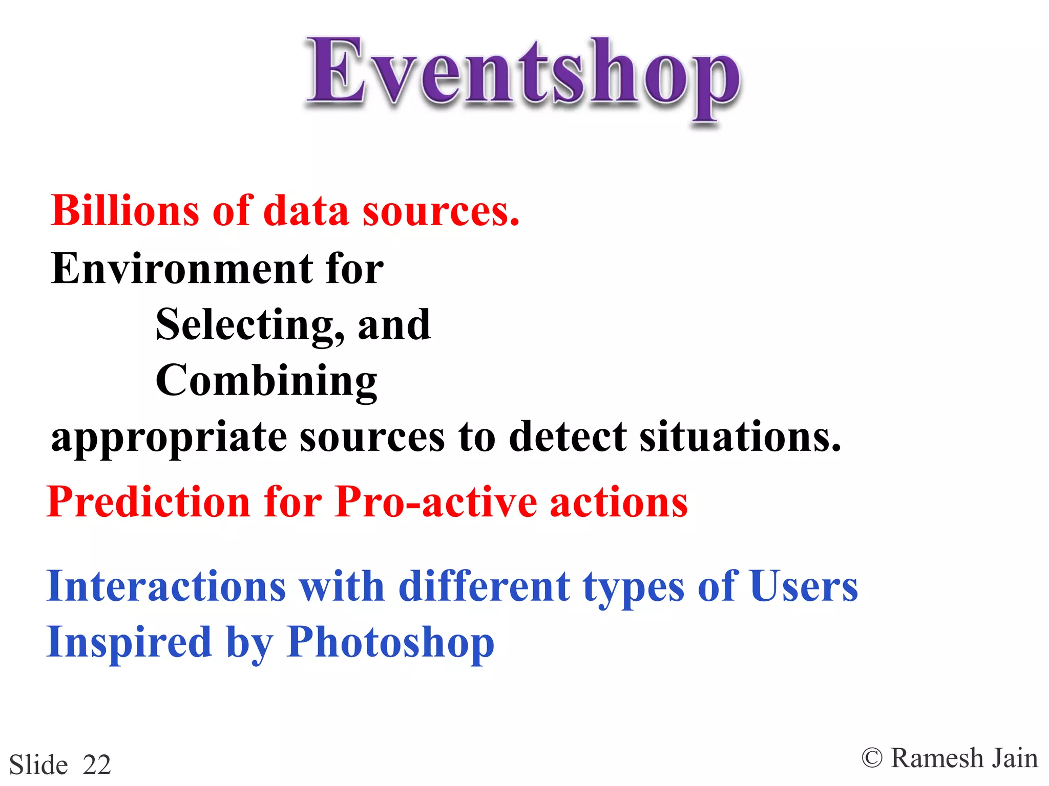 © Ramesh JainSlide 22
Billions of data sources.
Environment for
Selecting, and
Combining
appropriate sources to detect situations.
Prediction for Pro-active actions
Interactions with different types of Users
Inspired by Photoshop
 