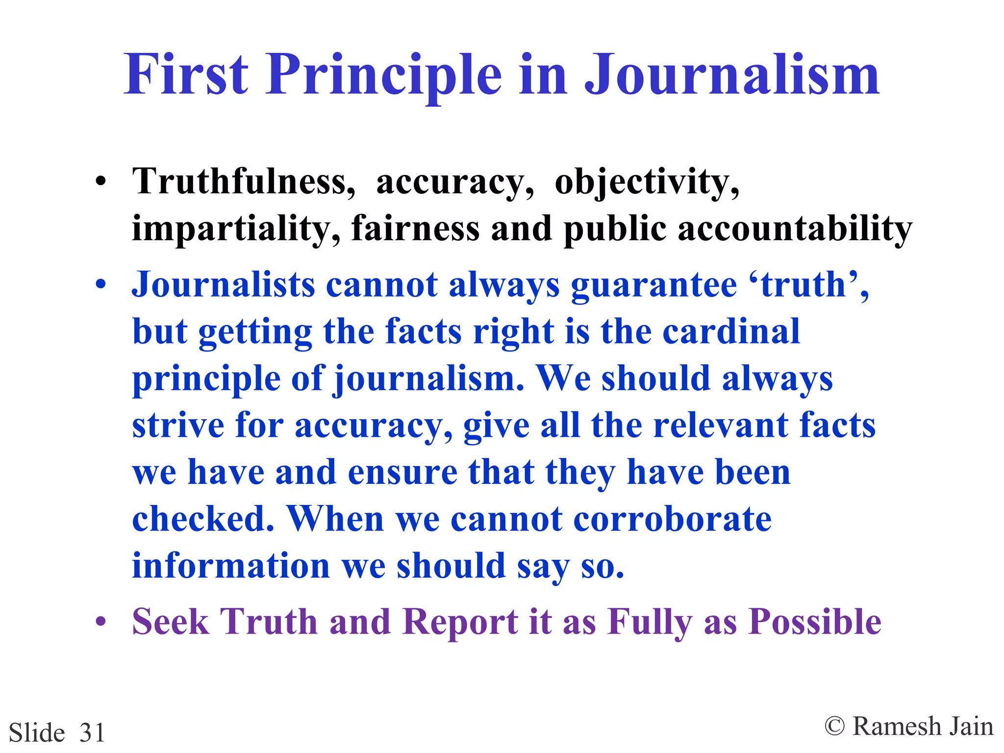 © Ramesh JainSlide 31
First Principle in Journalism
• Truthfulness, accuracy, objectivity,
impartiality, fairness and public accountability
• Journalists cannot always guarantee ‘truth’,
but getting the facts right is the cardinal
principle of journalism. We should always
strive for accuracy, give all the relevant facts
we have and ensure that they have been
checked. When we cannot corroborate
information we should say so.
• Seek Truth and Report it as Fully as Possible
 