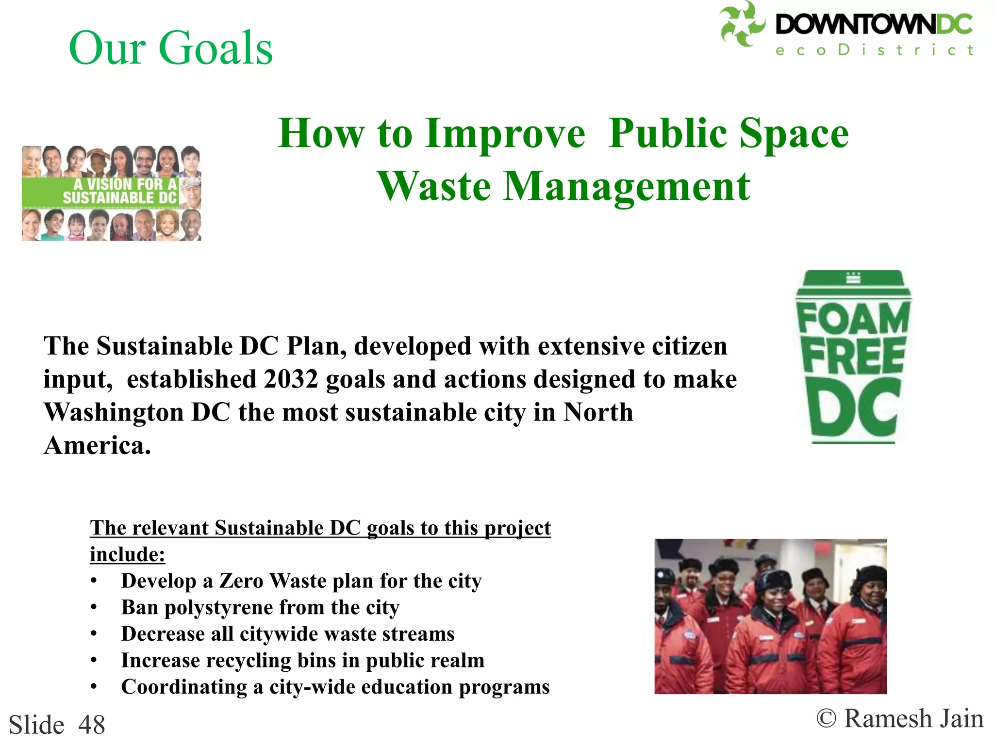 © Ramesh JainSlide 48
The relevant Sustainable DC goals to this project
include:
• Develop a Zero Waste plan for the city
• Ban polystyrene from the city
• Decrease all citywide waste streams
• Increase recycling bins in public realm
• Coordinating a city-wide education programs
The Sustainable DC Plan, developed with extensive citizen
input, established 2032 goals and actions designed to make
Washington DC the most sustainable city in North
America.
How to Improve Public Space
Waste Management
Our Goals
 