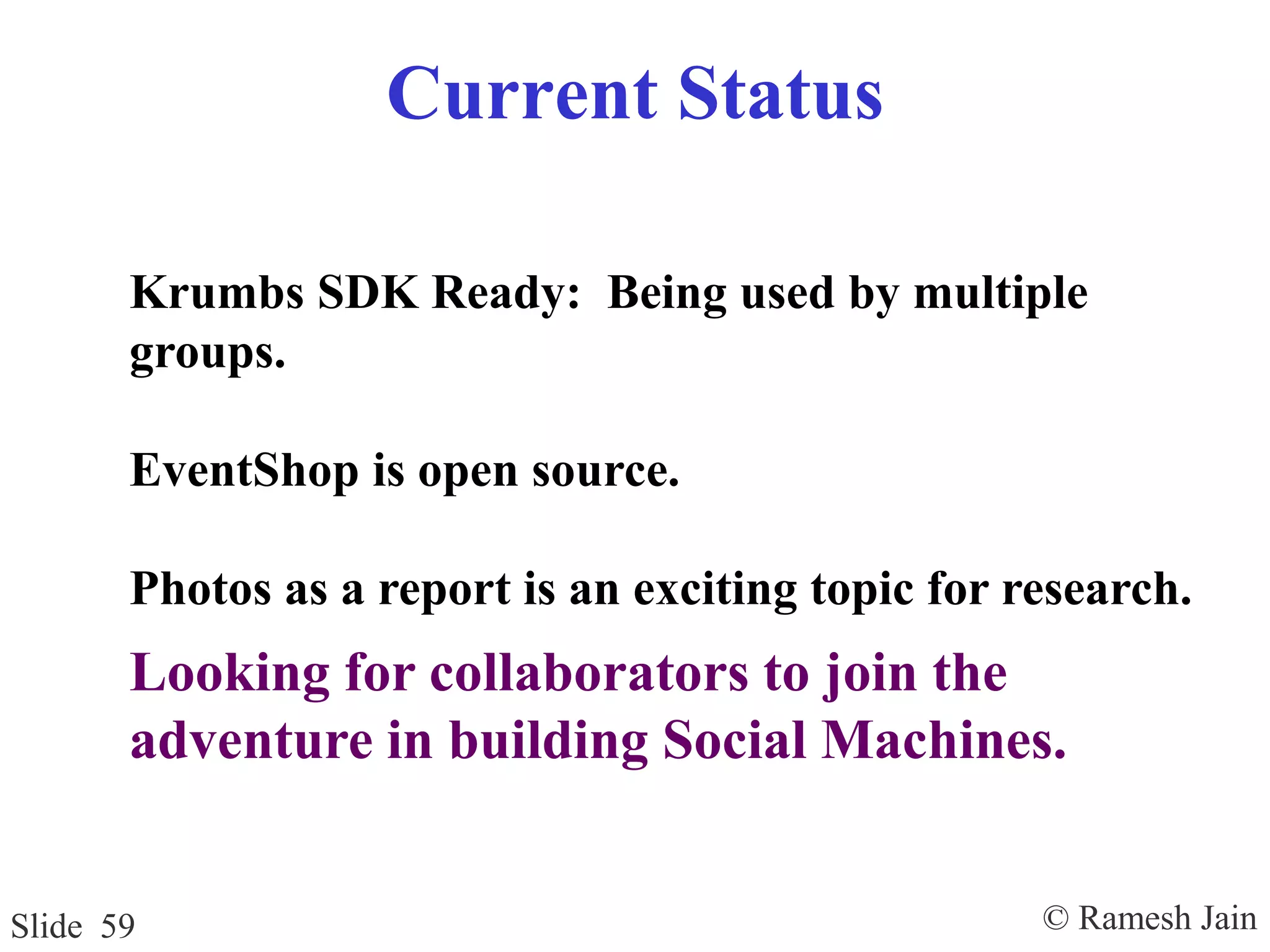 © Ramesh JainSlide 59
Current Status
Krumbs SDK Ready: Being used by multiple
groups.
EventShop is open source.
Photos as a report is an exciting topic for research.
Looking for collaborators to join the
adventure in building Social Machines.
 