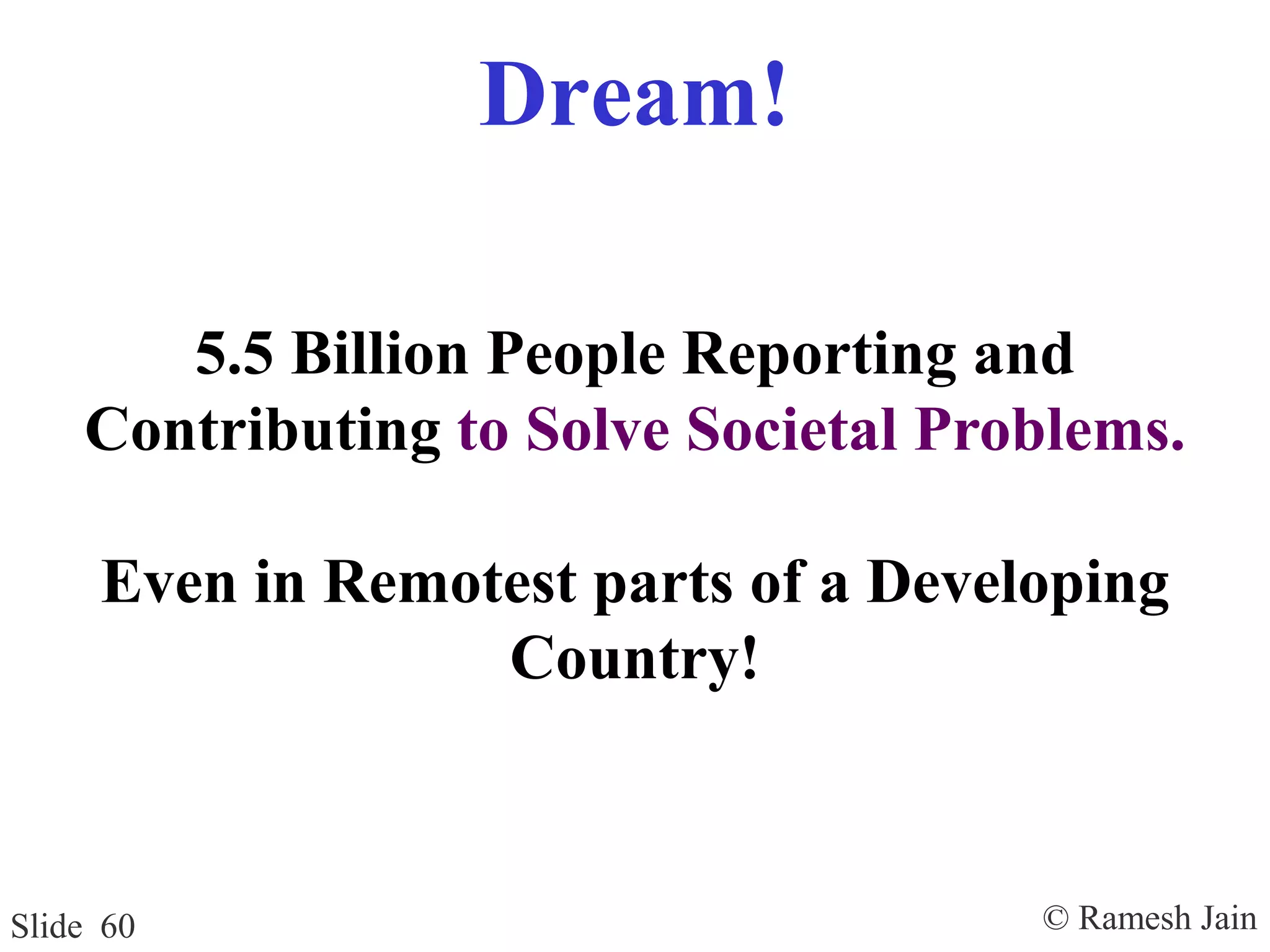 © Ramesh JainSlide 60
Dream!
5.5 Billion People Reporting and
Contributing to Solve Societal Problems.
Even in Remotest parts of a Developing
Country!
 