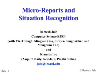© Ramesh JainSlide 1
Micro-Reports and
Situation Recognition
Ramesh Jain
Computer Science@UCI
(with Vivek Singh, Mingyan Gao, Siripen Pongpaichet, and
Mengfann Tan)
and
Krumbs Inc
(Asquith Baily, Neil Jain, Pinaki Sinha)
jain@ics.uci.edu
 