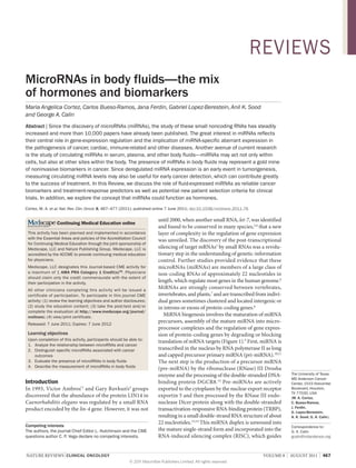 REVIEWS
MicroRNAs in body fluids—the mix
of hormones and biomarkers
Maria Angelica Cortez, Carlos Bueso-Ramos, Jana Ferdin, Gabriel Lopez-Berestein, Anil K. Sood
and George A. Calin
Abstract | Since the discovery of microRNAs (miRNAs), the study of these small noncoding RNAs has steadily
increased and more than 10,000 papers have already been published. The great interest in miRNAs reflects
their central role in gene-expression regulation and the implication of miRNA-specific aberrant expression in
the pathogenesis of cancer, cardiac, immune-related and other diseases. Another avenue of current research
is the study of circulating miRNAs in serum, plasma, and other body fluids—miRNAs may act not only within
cells, but also at other sites within the body. The presence of miRNAs in body fluids may represent a gold mine
of noninvasive biomarkers in cancer. Since deregulated miRNA expression is an early event in tumorigenesis,
measuring circulating miRNA levels may also be useful for early cancer detection, which can contribute greatly
to the success of treatment. In this Review, we discuss the role of fluid-expressed miRNAs as reliable cancer
biomarkers and treatment-response predictors as well as potential new patient selection criteria for clinical
trials. In addition, we explore the concept that miRNAs could function as hormones.
Cortez, M. A. et al. Nat. Rev. Clin. Oncol. 8, 467–477 (2011); published online 7 June 2011; doi:10.1038/nrclinonc.2011.76

                                                                           until 2000, when another small RNA, let‑7, was identified
                 Continuing Medical Education online
                                                                           and found to be conserved in many species,3,4 that a new
 This activity has been planned and implemented in accordance              layer of complexity in the regulation of gene expression
 with the Essential Areas and policies of the Accreditation Council
                                                                           was unveiled. The discovery of the post-transcriptional
 for Continuing Medical Education through the joint sponsorship of
 Medscape, LLC and Nature Publishing Group. Medscape, LLC is               silencing of target mRNAs5 by small RNAs was a revolu-
 accredited by the ACCME to provide continuing medical education           tionary step in the understanding of genetic-information
 for physicians.                                                           control. Further studies provided evidence that these
 Medscape, LLC designates this Journal-based CME activity for              microRNAs (miRNAs) are members of a large class of
 a maximum of 1 AMA PRA Category 1 Credit(s)TM. Physicians                 non-coding RNAs of approximately 22 nucleotides in
 should claim only the credit commensurate with the extent of
 their participation in the activity.                                      length, which regulate most genes in the human genome.6
 All other clinicians completing this activity will be issued a
                                                                           MiRNAs are strongly conserved between vertebrates,
 certificate of participation. To participate in this journal CME          invertebrates, and plants,7 and are transcribed from indivi-
 activity: (1) review the learning objectives and author disclosures;      dual genes sometimes clustered and located intergenic or
 (2) study the education content; (3) take the post-test and/or            in introns or exons of protein-coding genes.8
 complete the evaluation at http://www.medscape.org/journal/
 nrclinonc; (4) view/print certificate.
                                                                              MiRNA biogenesis involves the maturation of miRNA
 Released: 7 June 2011; Expires: 7 June 2012
                                                                           precursors, assembly of the mature miRNA into micro-
                                                                           processor complexes and the regulation of gene expres-
 Learning objectives                                                       sion of protein-coding genes by degrading or blocking
 Upon completion of this activity, participants should be able to:         translation of mRNA targets (Figure 1).9 First, miRNA is
 1. Analyze the relationship between microRNAs and cancer
 2. Distinguish specific microRNAs associated with cancer                  transcribed in the nucleus by RNA polymerase II as long
    outcomes                                                               and capped precursor primary miRNA (pri-miRNA).10,11
 3. Evaluate the presence of microRNAs in body fluids                      The next step is the production of a precursor miRNA
 4. Describe the measurement of microRNAs in body fluids
                                                                           (pre-miRNA) by the ribonuclease (RNase) III Drosha
                                                                           enzyme and the processing of the double-stranded DNA-          The University of Texas
                                                                                                                                          MD Anderson Cancer
Introduction                                                               binding protein DGCR8.12 Pre-miRNAs are actively               Center, 1515 Holcombe
In 1993, Victor Ambros’1 and Gary Ruvkun’s2 groups                         exported to the cytoplasm by the nuclear export receptor       Boulevard, Houston,
                                                                                                                                          TX 77030, USA
discovered that the abundance of the protein LIN14 in                      exportin 5 and then processed by the RNase III endo-           (M. A. Cortez,
Caenorhabditis elegans was regulated by a small RNA                        nuclease Dicer protein along with the double-stranded          C. Bueso‑Ramos,
product encoded by the lin‑4 gene. However, it was not                     transactivation-responsive RNA-binding protein (TRBP),         J. Ferdin,
                                                                                                                                          G. Lopez‑Berestein,
                                                                           resulting in a small double-strand RNA structure of about      A. K. Sood, G. A. Calin).
                                                                           22 nucleotides.13,14 This miRNA duplex is unwound into
Competing interests                                                                                                                       Correspondence to:
The authors, the journal Chief Editor L. Hutchinson and the CME            the mature single-strand form and incorporated into the        G. A. Calin
questions author C. P. Vega declare no competing interests.                RNA-induced silencing complex (RISC), which guides             gcalin@mdanderson.org



NATURE REVIEWS | CLINICAL ONCOLOGY                                                                                            VOLUME 8 | AUGUST 2011 | 467
                                                           © 2011 Macmillan Publishers Limited. All rights reserved
 