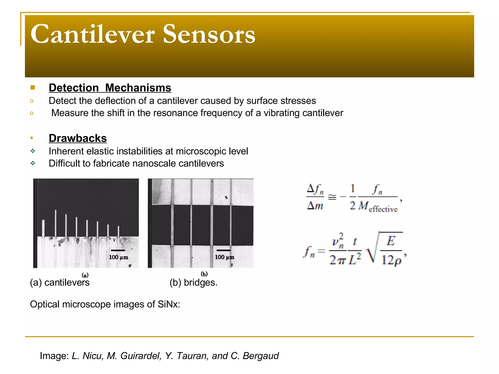 Cantilever Sensors Detection  Mechanisms Detect the deflection of a cantilever caused by surface stresses Measure the shift in the resonance frequency of a vibrating cantilever Drawbacks Inherent elastic instabilities at microscopic level Difficult to fabricate nanoscale cantilevers Image:  L. Nicu, M. Guirardel, Y. Tauran, and C. Bergaud (a) cantilevers  (b) bridges. Optical microscope images of SiNx:  