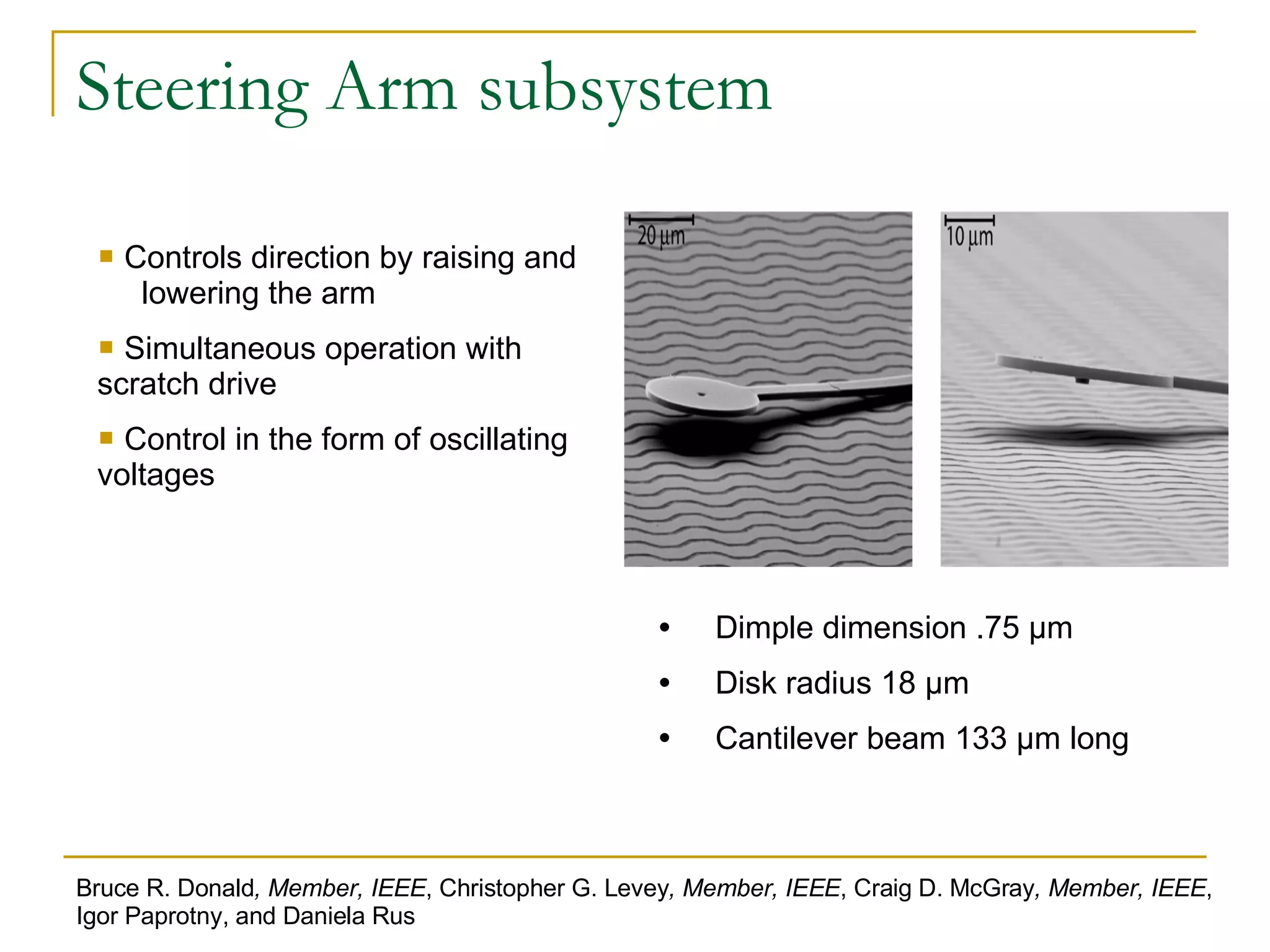 Steering Arm subsystem Dimple dimension .75 μm Disk radius 18 μm Cantilever beam 133 μm long Controls direction by raising and  lowering the arm Simultaneous operation with scratch drive Control in the form of oscillating voltages Bruce R. Donald , Member, IEEE , Christopher G. Levey , Member, IEEE , Craig D. McGray , Member, IEEE , Igor Paprotny, and Daniela Rus 