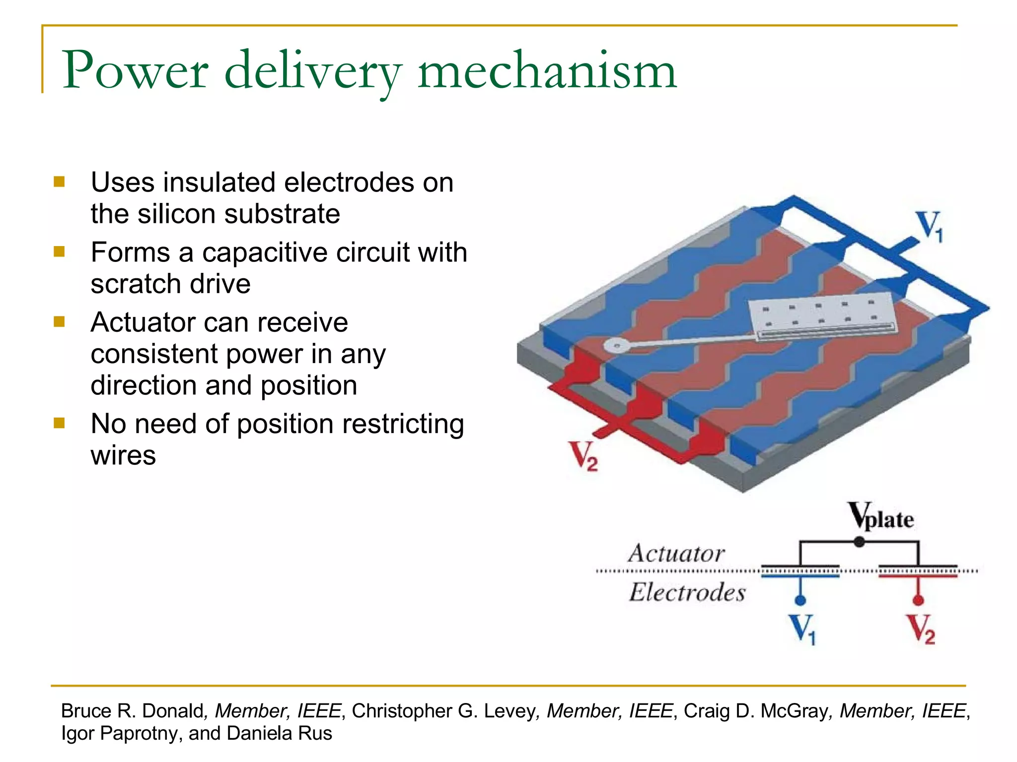 Power delivery mechanism Uses insulated electrodes on the silicon substrate Forms a capacitive circuit with scratch drive Actuator can receive consistent power in any direction and position No need of position restricting wires Bruce R. Donald , Member, IEEE , Christopher G. Levey , Member, IEEE , Craig D. McGray , Member, IEEE , Igor Paprotny, and Daniela Rus 