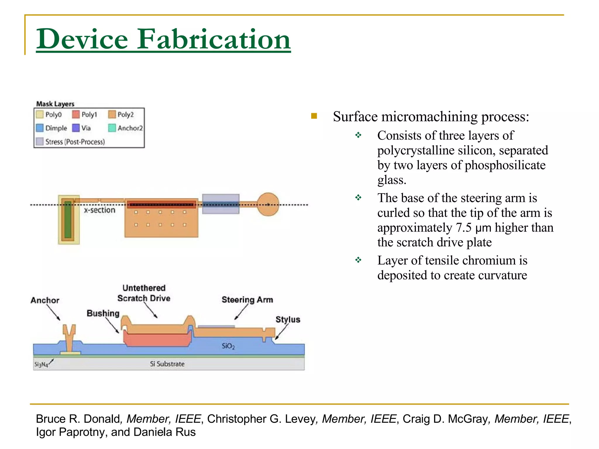 Device Fabrication Surface micromachining process:   Consists of three layers of polycrystalline silicon, separated by two layers of phosphosilicate glass. The base of the steering arm is curled so that the tip of the arm is approximately 7.5  μm  higher than the scratch drive plate Layer of tensile chromium is deposited to create curvature Bruce R. Donald , Member, IEEE , Christopher G. Levey , Member, IEEE , Craig D. McGray , Member, IEEE , Igor Paprotny, and Daniela Rus 