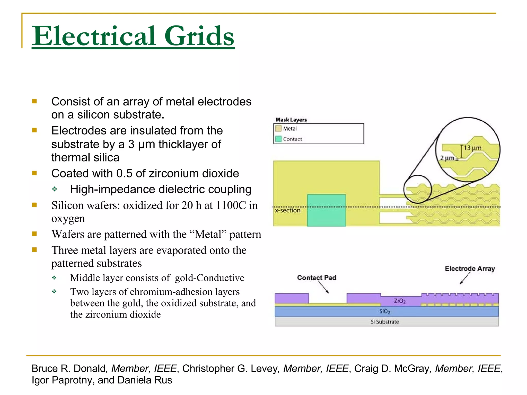 Electrical Grids Consist of an array of metal electrodes on a silicon substrate. Electrodes are insulated from the substrate by a 3  μm  thicklayer of thermal silica Coated with 0.5 of zirconium dioxide High-impedance dielectric coupling Silicon wafers: oxidized for 20 h at 1100C in oxygen Wafers are patterned with the “Metal” pattern Three metal layers are evaporated onto the patterned substrates Middle layer consists of  gold-Conductive Two layers of chromium-adhesion layers between the gold, the oxidized substrate, and the zirconium dioxide Bruce R. Donald , Member, IEEE , Christopher G. Levey , Member, IEEE , Craig D. McGray , Member, IEEE , Igor Paprotny, and Daniela Rus 