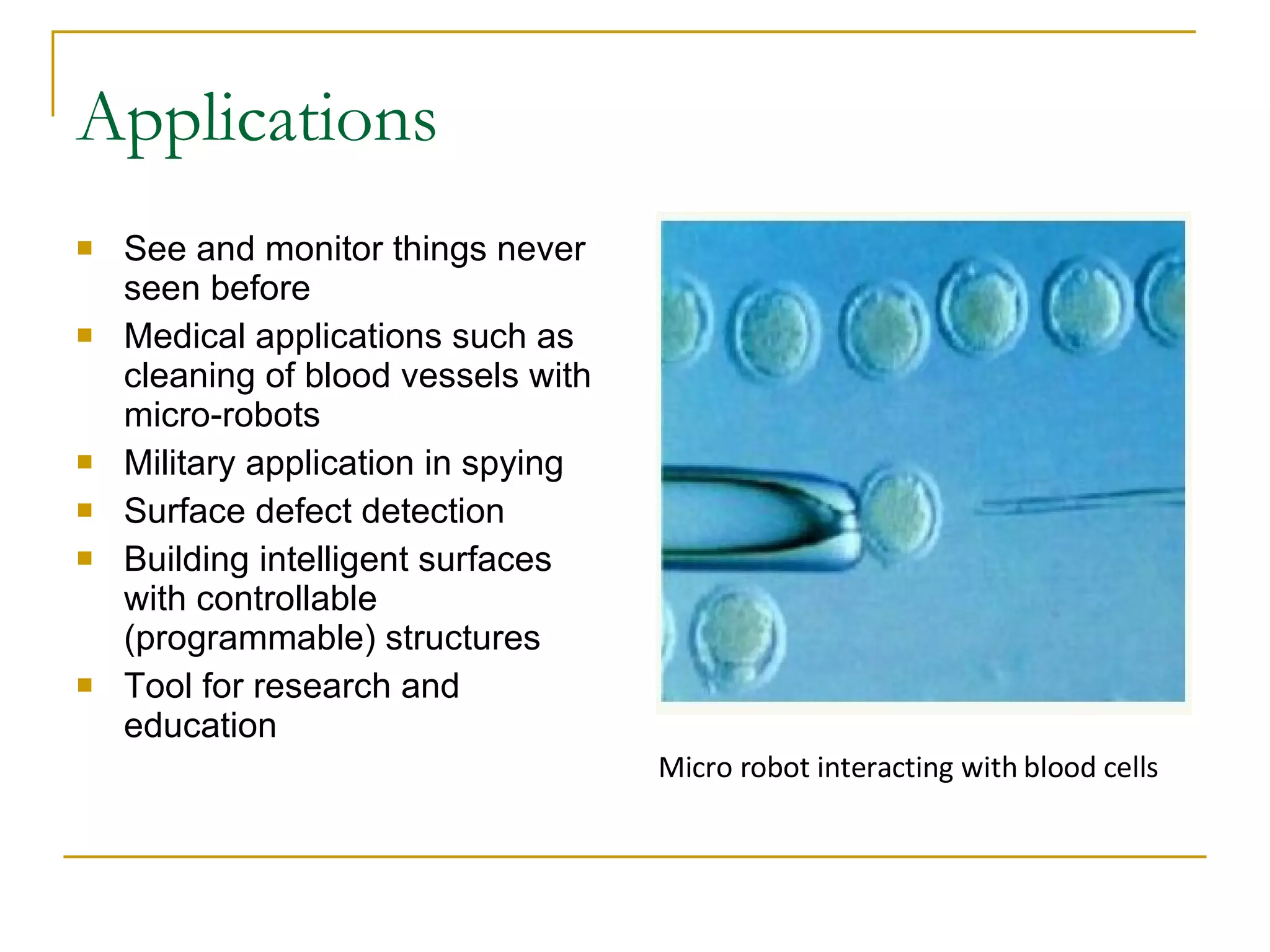 Applications See and monitor things never seen before Medical applications such as cleaning of blood vessels with micro-robots Military application in spying Surface defect detection Building intelligent surfaces with controllable (programmable) structures Tool for research and education Micro robot interacting with blood cells 