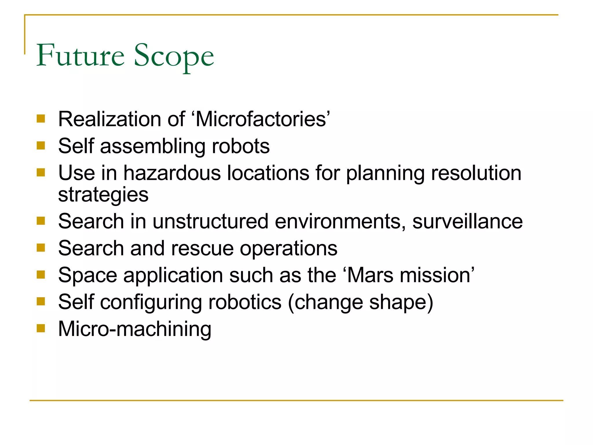 Future Scope Realization of ‘Microfactories’ Self assembling robots Use in hazardous locations for planning resolution strategies Search in unstructured environments, surveillance Search and rescue operations Space application such as the ‘Mars mission’ Self configuring robotics (change shape) Micro-machining 