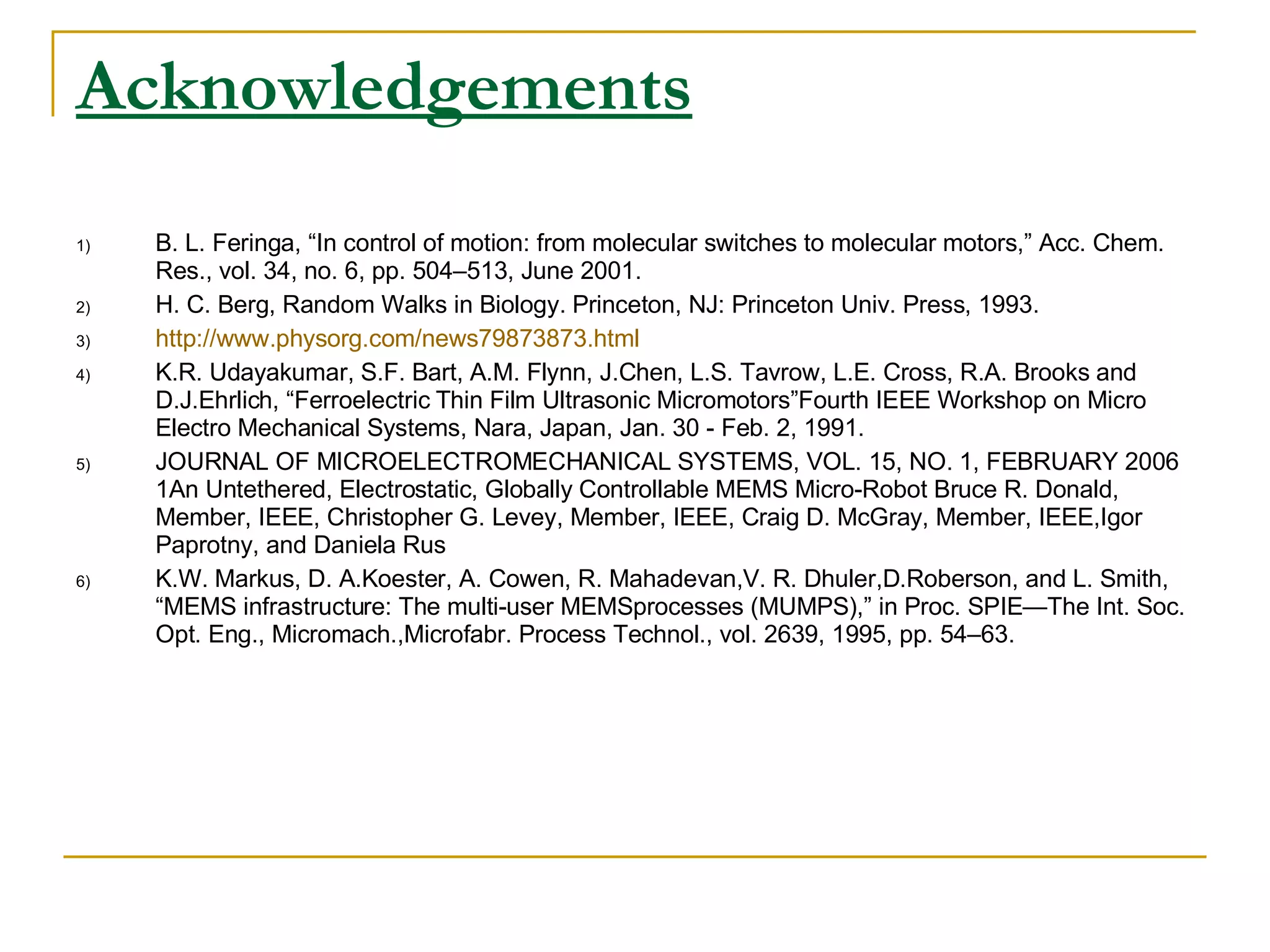 Acknowledgements   B. L. Feringa, “In control of motion: from molecular switches to molecular motors,” Acc. Chem. Res., vol. 34, no. 6, pp. 504–513, June 2001. H. C. Berg, Random Walks in Biology. Princeton, NJ: Princeton Univ. Press, 1993. http://www.physorg.com/news79873873.html K.R. Udayakumar, S.F. Bart, A.M. Flynn, J.Chen, L.S. Tavrow, L.E. Cross, R.A. Brooks and D.J.Ehrlich, “Ferroelectric Thin Film Ultrasonic Micromotors”Fourth IEEE Workshop on Micro Electro Mechanical Systems, Nara, Japan, Jan. 30 - Feb. 2, 1991. JOURNAL OF MICROELECTROMECHANICAL SYSTEMS, VOL. 15, NO. 1, FEBRUARY 2006 1An Untethered, Electrostatic, Globally Controllable MEMS Micro-Robot Bruce R. Donald, Member, IEEE, Christopher G. Levey, Member, IEEE, Craig D. McGray, Member, IEEE,Igor Paprotny, and Daniela Rus K.W. Markus, D. A.Koester, A. Cowen, R. Mahadevan,V. R. Dhuler,D.Roberson, and L. Smith, “MEMS infrastructure: The multi-user MEMSprocesses (MUMPS),” in Proc. SPIE—The Int. Soc. Opt. Eng., Micromach.,Microfabr. Process Technol., vol. 2639, 1995, pp. 54–63. 