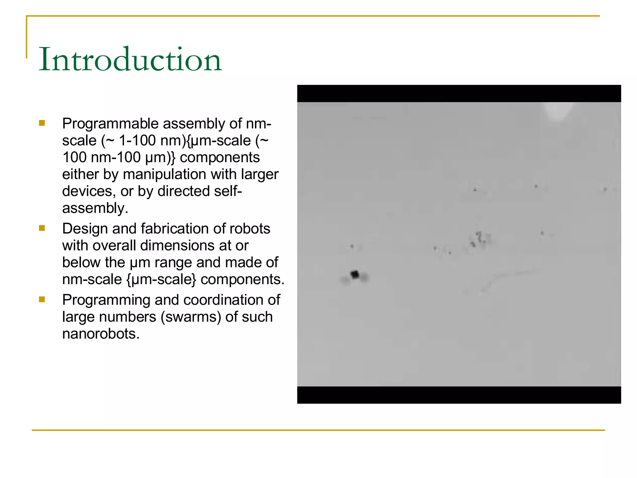 Introduction Programmable assembly of nm-scale (~ 1-100 nm){μm-scale (~ 100 nm-100 μm)} components either by manipulation with larger devices, or by directed self-assembly. Design and fabrication of robots with overall dimensions at or below the μm range and made of nm-scale {μm-scale} components. Programming and coordination of large numbers (swarms) of such nanorobots. 