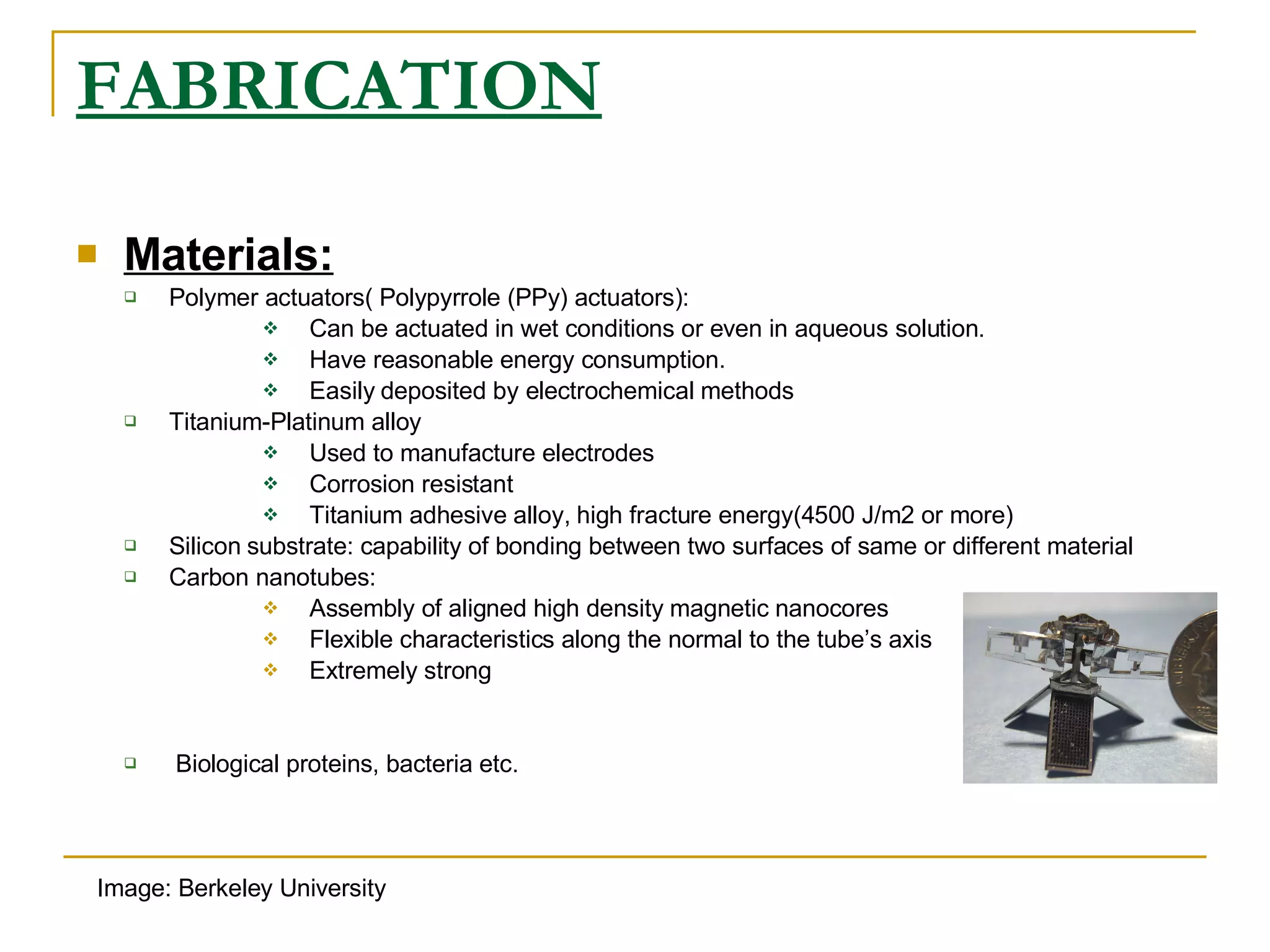 FABRICATION Materials: Polymer actuators( Polypyrrole (PPy) actuators): Can be actuated in wet conditions or even in aqueous solution. Have reasonable energy consumption. Easily deposited by electrochemical methods Titanium-Platinum alloy Used to manufacture electrodes Corrosion resistant Titanium adhesive alloy, high fracture energy(4500 J/m2 or more) Silicon substrate: capability of bonding between two surfaces of same or different material Carbon nanotubes: Assembly of aligned high density magnetic nanocores Flexible characteristics along the normal to the tube’s axis Extremely strong Biological proteins, bacteria etc. Image: Berkeley University 