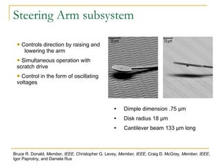 Steering Arm subsystem Dimple dimension .75 μm Disk radius 18 μm Cantilever beam 133 μm long Controls direction by raising and  lowering the arm Simultaneous operation with scratch drive Control in the form of oscillating voltages Bruce R. Donald , Member, IEEE , Christopher G. Levey , Member, IEEE , Craig D. McGray , Member, IEEE , Igor Paprotny, and Daniela Rus 
