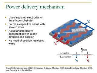 Power delivery mechanism Uses insulated electrodes on the silicon substrate Forms a capacitive circuit with scratch drive Actuator can receive consistent power in any direction and position No need of position restricting wires Bruce R. Donald , Member, IEEE , Christopher G. Levey , Member, IEEE , Craig D. McGray , Member, IEEE , Igor Paprotny, and Daniela Rus 