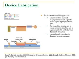 Device Fabrication Surface micromachining process:   Consists of three layers of polycrystalline silicon, separated by two layers of phosphosilicate glass. The base of the steering arm is curled so that the tip of the arm is approximately 7.5  μm  higher than the scratch drive plate Layer of tensile chromium is deposited to create curvature Bruce R. Donald , Member, IEEE , Christopher G. Levey , Member, IEEE , Craig D. McGray , Member, IEEE , Igor Paprotny, and Daniela Rus 