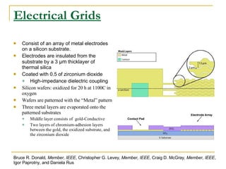 Electrical Grids Consist of an array of metal electrodes on a silicon substrate. Electrodes are insulated from the substrate by a 3  μm  thicklayer of thermal silica Coated with 0.5 of zirconium dioxide High-impedance dielectric coupling Silicon wafers: oxidized for 20 h at 1100C in oxygen Wafers are patterned with the “Metal” pattern Three metal layers are evaporated onto the patterned substrates Middle layer consists of  gold-Conductive Two layers of chromium-adhesion layers between the gold, the oxidized substrate, and the zirconium dioxide Bruce R. Donald , Member, IEEE , Christopher G. Levey , Member, IEEE , Craig D. McGray , Member, IEEE , Igor Paprotny, and Daniela Rus 