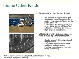 Some Other Kinds Piezoelectric motors for mm Robots Not required to support an air gap Mechanical forces are generated by applying a voltage directly across the piezoelectric film. Ferroelectric thin films (typically 0.3-μm), intense electric fields can be established with fairly low voltages. High torque to speed ratios. μ Robots Driven by external Magnetic fields Include a permanent magnet Can be remotely driven by external magnetic fields Suitable for a mobile micro robot working in a closed space. Pipe line inspection and treatment inside human body. Anita M. Flynn, Lee S. Tavrow, Stephen F. Bart and Rodney A. Brooks MIT Artificial Intelligence Laboratory 