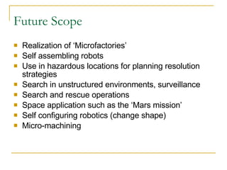 Future Scope Realization of ‘Microfactories’ Self assembling robots Use in hazardous locations for planning resolution strategies Search in unstructured environments, surveillance Search and rescue operations Space application such as the ‘Mars mission’ Self configuring robotics (change shape) Micro-machining 